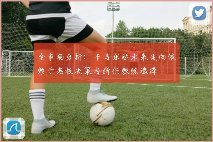 全市场分析：卡马尔达未来走向依赖于老板决策与新任教练选择