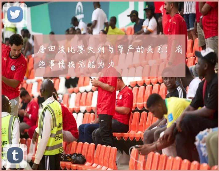 唐田谈比赛失利与尊严的关系：有些事情我无能为力
