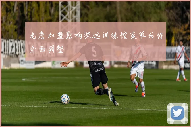 老詹加盟影响深远训练馆菜单或将全面调整