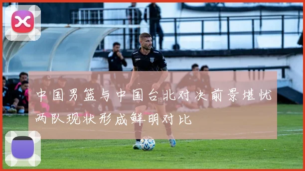 中国男篮与中国台北对决前景堪忧两队现状形成鲜明对比