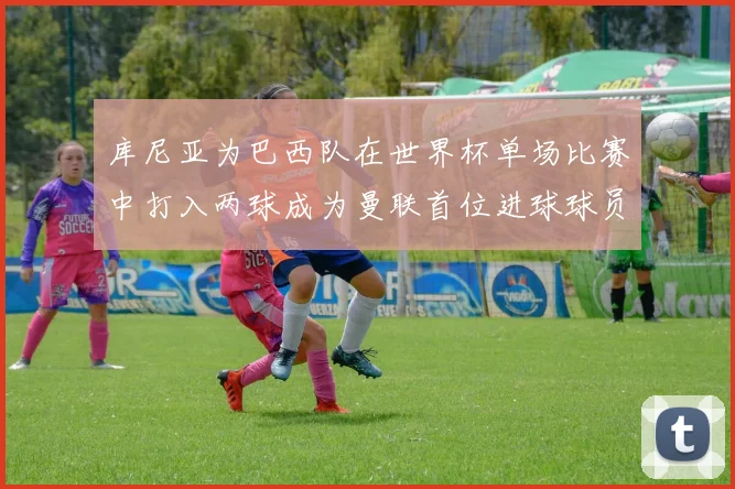 库尼亚为巴西队在世界杯单场比赛中打入两球成为曼联首位进球球员