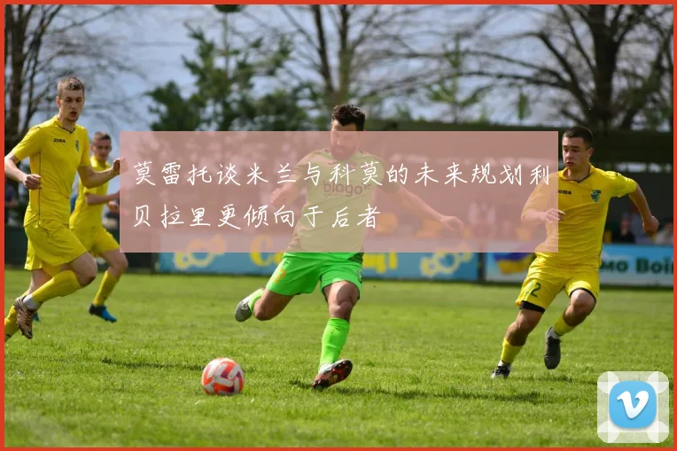 莫雷托谈米兰与科莫的未来规划利贝拉里更倾向于后者