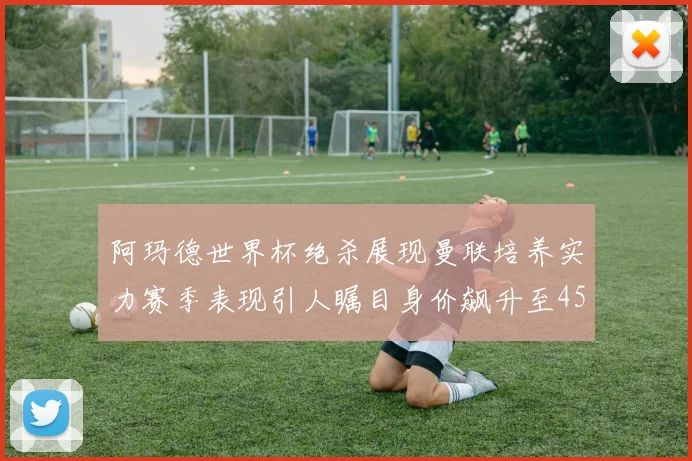 阿玛德世界杯绝杀展现曼联培养实力赛季表现引人瞩目身价飙升至4500万欧