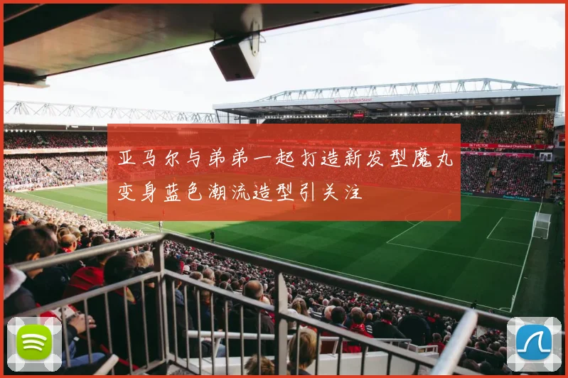 亚马尔与弟弟一起打造新发型魔丸变身蓝色潮流造型引关注