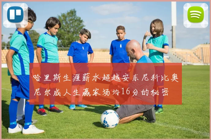 哈里斯生涯薪水超越安东尼科比奥尼尔成人生赢家场均16分的秘密