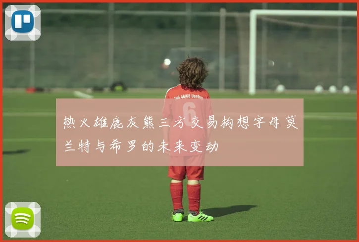 热火雄鹿灰熊三方交易构想字母莫兰特与希罗的未来变动