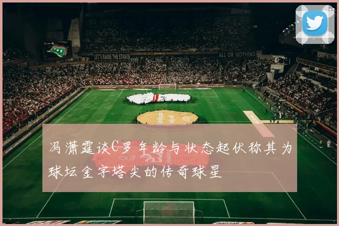冯潇霆谈C罗年龄与状态起伏称其为球坛金字塔尖的传奇球星