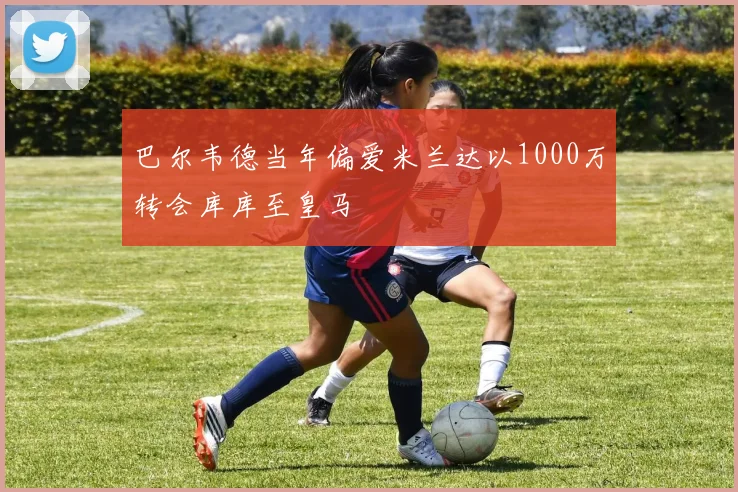 巴尔韦德当年偏爱米兰达以1000万转会库库至皇马