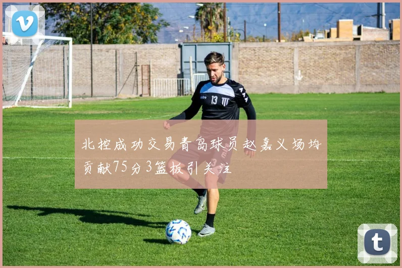 北控成功交易青岛球员赵嘉义场均贡献75分3篮板引关注