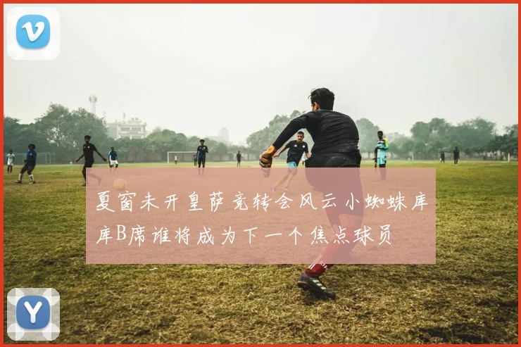 夏窗未开皇萨竞转会风云小蜘蛛库库B席谁将成为下一个焦点球员