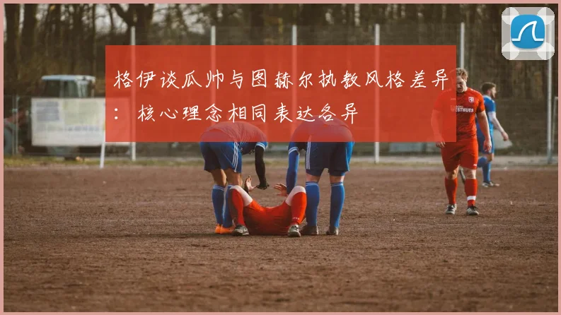 格伊谈瓜帅与图赫尔执教风格差异：核心理念相同表达各异