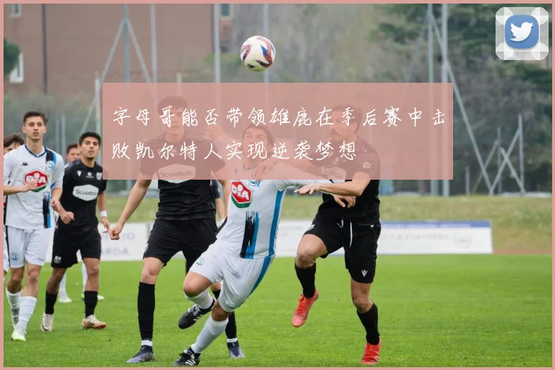 字母哥能否带领雄鹿在季后赛中击败凯尔特人实现逆袭梦想