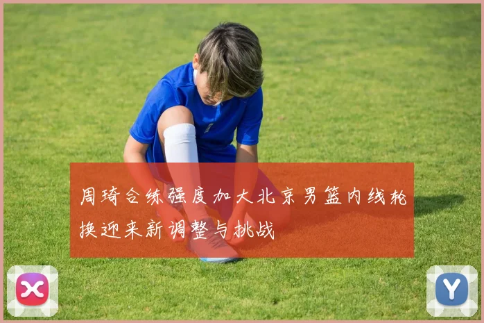 周琦合练强度加大北京男篮内线轮换迎来新调整与挑战
