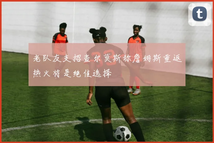 老队友支招查尔莫斯称詹姆斯重返热火将是绝佳选择