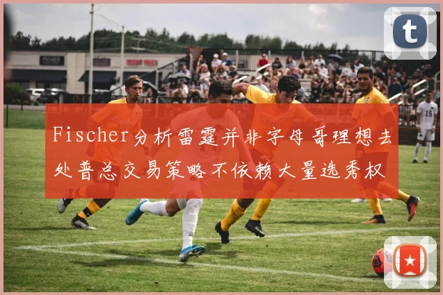 Fischer分析雷霆并非字母哥理想去处普总交易策略不依赖大量选秀权