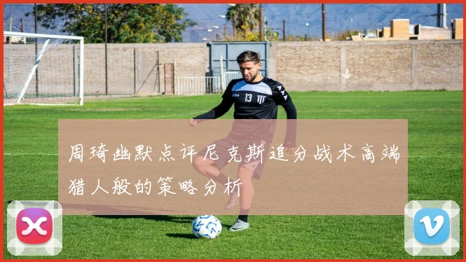 周琦幽默点评尼克斯追分战术高端猎人般的策略分析